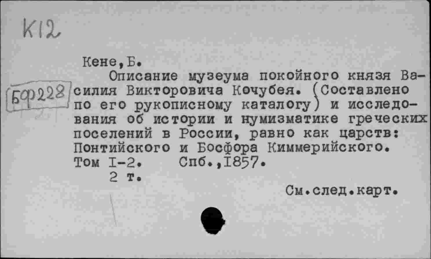 ﻿Кене,Б.
Описание музеума покойного князя Василия Викторовича Кочубея. (Составлено по его рукописному каталогу) и исследования об истории и нумизматике греческих поселений в России, равно как царств: Понтийского и Босфора Киммерийского. Том 1-2.	Спб.,1857.
2 т.
См.след.карт.